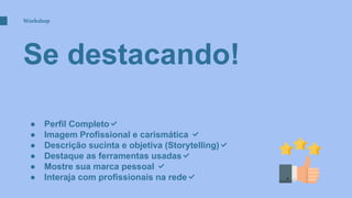 Se destacando!
Workshop
● Perfil Completo✅
● Imagem Profissional e carismática ✅
● Descrição sucinta e objetiva (Storytelling)✅
● Destaque as ferramentas usadas✅
● Mostre sua marca pessoal ✅
● Interaja com profissionais na rede✅
 