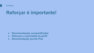 Workshop
Reforçar é importante!
● Recomendações compartilhadas
● Reforçam a autoridade do perfil
● Recomendação escrita Plus
 