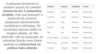 A pesquisa booleana ou
boolean search do Linkedin
baseia-se em 3 comandos
simples, mas que possuem o
potencial de construir
pesquisas extremamente
complexas e refinadas. Os
comandos básicos estão na
imagem abaixo, se não
entender, não se preocupe, os
conceitos ficarão mais claros
quando os colocarmos na
prática mais adiante.
 