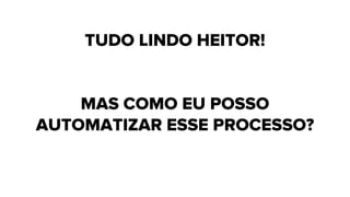 TUDO LINDO HEITOR!
MAS COMO EU POSSO
AUTOMATIZAR ESSE PROCESSO?
 