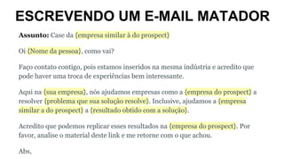 ESCREVENDO UM E-MAIL MATADOR
Assunto: Case da {empresa similar à do prospect}
Oi {Nome da pessoa}, como vai?
Faço contato contigo, pois estamos inseridos na mesma indústria e acredito que
pode haver uma troca de experiências bem interessante.
Aqui na {sua empresa}, nós ajudamos empresas como a {empresa do prospect} a
resolver {problema que sua solução resolve}. Inclusive, ajudamos a {empresa
similar a do prospect} a {resultado obtido com a solução}.
Acredito que podemos replicar esses resultados na {empresa do prospect}. Por
favor, analise o material deste link e me retorne com o que achou.
Abs,
 