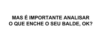 MAS É IMPORTANTE ANALISAR
O QUE ENCHE O SEU BALDE, OK?
 