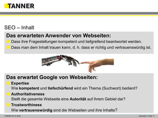 © 2014 vertraulich | Folie 11TANNER AG © 2016 vertraulich | Folie 11
Das erwarteten Anwender von Webseiten:
 Dass ihre Fragestellungen kompetent und tiefgreifend beantwortet werden.
 Dass man dem Inhalt trauen kann, d. h. dass er richtig und vertrauenswürdig ist.
Das erwartet Google von Webseiten:
 Expertise
Wie kompetent und tiefschürfend wird ein Thema (Suchwort) bedient?
 Authoritativeness
Stellt die gesamte Webseite eine Autorität auf ihrem Gebiet dar?
 Trustworthiness
Wie vertrauenswürdig sind die Webseiten und ihre Inhalte?
SEO – Inhalt
 