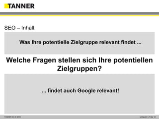 © 2014 vertraulich | Folie 12TANNER AG © 2016 vertraulich | Folie 12
Was Ihre potentielle Zielgruppe relevant findet ...
... findet auch Google relevant!
SEO – Inhalt
Welche Fragen stellen sich Ihre potentiellen
Zielgruppen?
 
