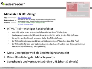 SALESFEEDER GMBH © 2016 www.salesfeeder.com
Metadaten & URL-Design
 HTML Titel – wichtiger Rankingfaktor
 jede URL sollte einen unterschiedlichen/einzigartigen Title besitzen
 das Keyword, zudem die URL primär ranken möchte, sollte sich im Title befinden
 dieses Keyword sollte sich an erster Stelle des Titles befinden
 der Title sollte eine gewisse Länge nicht überschreiten (70 zeichen bzw. 512 Pixel)
 der Title sollte für den User optimiert werden (Mehrwert bieten, zum Klicken animieren)
 natürlich / informativ / aussagekräftig
 Meta Description wird als Beschreibung angezeigt
 Keine Überfüllung der Meta Keywords
 Sprechende und vertrauenswürdige URL (short & simple)
 