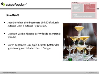 Link-Kraft
SALESFEEDER GMBH © 2016 www.salesfeeder.com
 Jede Seite hat eine begrenzte Link-Kraft durch
externe Links / externe Reputation.
 Linkkraft wird innerhalb der Website-Hierarchie
vererbt.
 Durch begrenzte Link-Kraft besteht Gefahr der
Ignorierung von Inhalten durch Google.
 