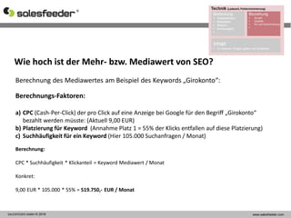 SALESFEEDER GMBH © 2016 www.salesfeeder.com
eingehende
Links
Links auf
Seite
Berechnung des Mediawertes am Beispiel des Keywords „Girokonto“:
Berechnungs-Faktoren:
a) CPC (Cash-Per-Click) der pro Click auf eine Anzeige bei Google für den Begriff „Girokonto“
bezahlt werden müsste: (Aktuell 9,00 EUR)
b) Platzierung für Keyword (Annahme Platz 1 = 55% der Klicks entfallen auf diese Platzierung)
c) Suchhäufigkeit für ein Keyword (Hier 105.000 Suchanfragen / Monat)
Berechnung:
CPC * Suchhäufigkeit * Klickanteil = Keyword Mediawert / Monat
Konkret:
9,00 EUR * 105.000 * 55% = 519.750,- EUR / Monat
Wie hoch ist der Mehr- bzw. Mediawert von SEO?
 