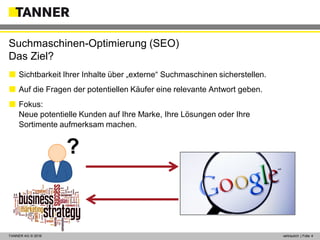 © 2014 vertraulich | Folie 4TANNER AG © 2016 vertraulich | Folie 4
 Sichtbarkeit Ihrer Inhalte über „externe“ Suchmaschinen sicherstellen.
 Auf die Fragen der potentiellen Käufer eine relevante Antwort geben.
 Fokus:
Neue potentielle Kunden auf Ihre Marke, Ihre Lösungen oder Ihre
Sortimente aufmerksam machen.
Suchmaschinen-Optimierung (SEO)
Das Ziel?
?
 