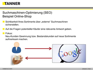 © 2014 vertraulich | Folie 5TANNER AG © 2016 vertraulich | Folie 5
 Sichtbarkeit Ihres Sortiments über „externe“ Suchmaschinen
sicherstellen.
 Auf die Fragen potentieller Käufer eine relevante Antwort geben.
 Fokus:
Neu-Kunden Gewinnung bzw. Bestandskunden auf neue Sortimente
aufmerksam machen.
Suchmaschinen-Optimierung (SEO)
Beispiel Online-Shop
?
 