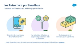Los Retos de ir por Headless
La verdad incómoda que a veces hay que enfrentar
Intensivo de recursos de
desarrollo / calidad
La velocidad del sitio y su
seguridad pueden ser más
vulnerables
Costo de construir
infraestructura y probarla
Fuente: Desarrollado a partir de How to Overcome Headless Commerce Challenges for Shopify Users, yoota.com
 