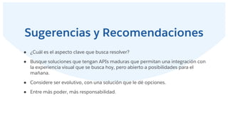 Sugerencias y Recomendaciones
● ¿Cuál es el aspecto clave que busca resolver?
● Busque soluciones que tengan APIs maduras que permitan una integración con
la experiencia visual que se busca hoy, pero abierto a posibilidades para el
mañana.
● Considere ser evolutivo, con una solución que le dé opciones.
● Entre más poder, más responsabilidad.
 
