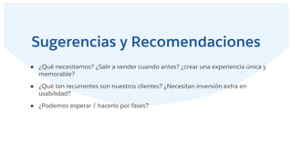 Sugerencias y Recomendaciones
● ¿Qué necesitamos? ¿Salir a vender cuando antes? ¿crear una experiencia única y
memorable?
● ¿Qué tan recurrentes son nuestros clientes? ¿Necesitan inversión extra en
usabilidad?
● ¿Podemos esperar / hacerlo por fases?
 