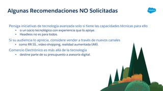 Algunas Recomendaciones NO Solicitadas
Persiga iniciativas de tecnología avanzada solo si tiene las capacidades técnicas para ello
• o un socio tecnológico con experiencia que lo apoye.
• Headless no es para todos.
Si su audiencia lo aprecia, considere vender a través de nuevos canales
• como RR.SS., video-shopping, realidad aumentada (AR).
Comercio Electrónico es más allá de la tecnología
• destine parte de su presupuesto a asesoría digital.
 