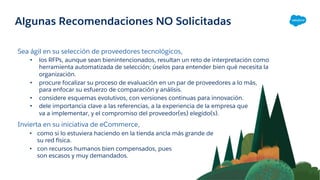 Algunas Recomendaciones NO Solicitadas
Sea ágil en su selección de proveedores tecnológicos,
• los RFPs, aunque sean bienintencionados, resultan un reto de interpretación como
herramienta automatizada de selección; úselos para entender bien qué necesita la
organización.
• procure focalizar su proceso de evaluación en un par de proveedores a lo más,
para enfocar su esfuerzo de comparación y análisis.
• considere esquemas evolutivos, con versiones continuas para innovación.
• dele importancia clave a las referencias, a la experiencia de la empresa que
va a implementar, y el compromiso del proveedor(es) elegido(s).
Invierta en su iniciativa de eCommerce,
• como si lo estuviera haciendo en la tienda ancla más grande de
su red física.
• con recursos humanos bien compensados, pues
son escasos y muy demandados.
 