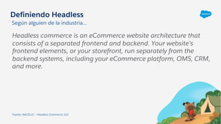 Definiendo Headless
Headless commerce is an eCommerce website architecture that
consists of a separated frontend and backend. Your website’s
frontend elements, or your storefront, run separately from the
backend systems, including your eCommerce platform, OMS, CRM,
and more.
Fuente: NACELLE – Headless Commerce 101
Según alguien de la industria…
 
