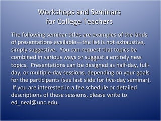 Workshops and Seminars for College Teachers The following seminar titles are examples of the kinds of presentations available—the list is not exhaustive, simply suggestive.  You can request that topics be combined in various ways or suggest a entirely new topics.  Presentations can be designed as half-day, full-day, or multiple-day sessions, depending on your goals for the participants (see last slide for five-day seminar).  If you are interested in a fee schedule or detailed descriptions of these sessions, please write to ed_neal@unc.edu. 