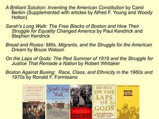 A Brilliant Solution: Inventing the American Constitution  by Carol Berkin (Supplemented with articles by Alfred F. Young and Woody Holton) Sarah's Long Walk: The Free Blacks of Boston and How Their Struggle for Equality Changed America  by Paul Kendrick and Stephen Kendrick Bread and Roses: Mills, Migrants, and the Struggle for the American Dream  by Bruce Watson On the Laps of Gods: The Red Summer of 1919 and the Struggle for Justice That Remade a Nation  by Robert Whitaker Boston Against Busing:  Race, Class, and Ethnicity in the 1960s and 1970s  by Ronald F. Formisano 