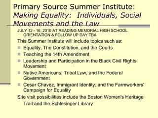 Primary Source Summer Institute: Making Equality:  Individuals, Social Movements and the Law JULY 12 - 16, 2010 AT READING MEMORIAL HIGH SCHOOL, ORIENTATION & FOLLOW UP DAY TBA This Summer Institute will include topics such as:  Equality, The Constitution, and the Courts Teaching the 14th Amendment  Leadership and Participation in the Black Civil Rights Movement Native Americans, Tribal Law, and the Federal Government Cesar Chavez, Immigrant Identity, and the Farmworkers' Campaign for Equality Site visit possibilities include the Boston Women's Heritage Trail and the Schlesinger Library   