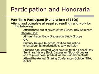 Participation and Honoraria Part-Time Participant (Honorarium of $800) Attend and complete all required readings and work for the following: Attend three out of seven of the School Day Seminars  Choose One: All five History Book Discussion Study Groups  OR Primary Source Summer Institute and online orientation (June orientation, July institute) Produce one required work product for the School Day Seminars/History Book Discussion Study Group  or  one required work product for the Summer Institute Attend the Annual Sharing Conference (October TBA, 2010) 