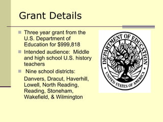 Grant Details Three year grant from the U.S. Department of Education for $999,818 Intended audience:  Middle and high school U.S. history teachers Nine school districts: Danvers, Dracut, Haverhill, Lowell, North Reading, Reading, Stoneham, Wakefield, & Wilmington 