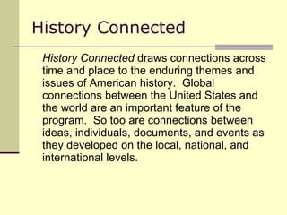 History Connected History Connected  draws connections across time and place to the enduring themes and issues of American history.  Global connections between the United States and the world are an important feature of the program.  So too are connections between ideas, individuals, documents, and events as they developed on the local, national, and international levels.  