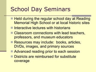 School Day Seminars Held during the regular school day at Reading Memorial High School or at local historic sites Interactive lectures with historians Classroom connections with lead teachers, professors, and museum educators  Resources may include:  books, articles, DVDs, images, and primary sources Advanced reading prior to each session Districts are reimbursed for substitute coverage 