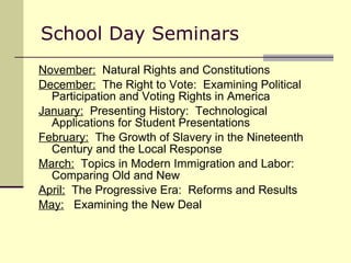 School Day Seminars November:   Natural Rights and Constitutions December:   The Right to Vote:  Examining Political Participation and Voting Rights in America January:   Presenting History:  Technological Applications for Student Presentations February:   The Growth of Slavery in the Nineteenth Century and the Local Response March:   Topics in Modern Immigration and Labor:  Comparing Old and New April:   The Progressive Era:  Reforms and Results May:   Examining the New Deal 