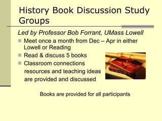 History Book Discussion Study Groups Led by Professor Bob Forrant, UMass Lowell Meet once a month from Dec – Apr in either Lowell or Reading Read & discuss 5 books Classroom connections  resources and teaching ideas  are provided and discussed Books are provided for all participants 