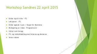 Workshop Sandnes 22 april 2015
 Enkle tips & triks - ITL
 Leksjoner - ITL
 Enkle opptak i Lync / Skype for Buisiness
 Redigering av video - Programvare
 Utstyr som trengs
 Fil- og innholdsdeling med interne og eksterne
 Veien videre
 