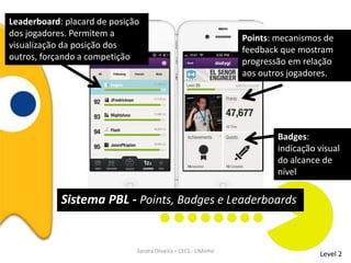 Level 2
Points: mecanismos de
feedback que mostram
progressão em relação
aos outros jogadores.
Leaderboard: placard de posição
dos jogadores. Permitem a
visualização da posição dos
outros, forçando a competição
Badges:
indicação visual
do alcance de
nível
Sistema PBL - Points, Badges e Leaderboards
Sandra Oliveira – CECS - UMinho
 
