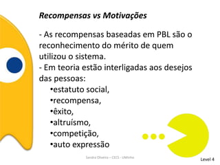 Recompensas vs Motivações
- As recompensas baseadas em PBL são o
reconhecimento do mérito de quem
utilizou o sistema.
- Em teoria estão interligadas aos desejos
das pessoas:
•estatuto social,
•recompensa,
•êxito,
•altruísmo,
•competição,
•auto expressão
Level 4Sandra Oliveira – CECS - UMinho
 