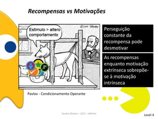 Recompensas vs Motivações
Level 4
Perseguição
constante da
recompensa pode
desmotivar
Sandra Oliveira – CECS - UMinho
Pavlov - Condicionamento Operante
As recompensas
enquanto motivação
extrínseca sobrepõe-
se à motivação
intrínseca
 