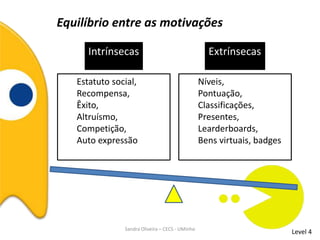 Equilíbrio entre as motivações
Level 4
Intrínsecas
Estatuto social,
Recompensa,
Êxito,
Altruísmo,
Competição,
Auto expressão
Níveis,
Pontuação,
Classificações,
Presentes,
Learderboards,
Bens virtuais, badges
Extrínsecas
Sandra Oliveira – CECS - UMinho
 