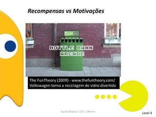Recompensas vs Motivações
Level 4Sandra Oliveira – CECS - UMinho
The FunTheory (2009) - www.thefuntheory.com/
Volkswagen torna a reciclagem de vidro divertida
 