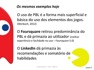 Os mesmos exemplos hoje
O uso de PBL é a forma mais superficial e
básica do uso dos elementos dos jogos.
(Werbach, 2012)
Level 4
O Foursquare retirou predominância do
PBL e dá primazia ao utilizador (melhor
experiência e facilidade no uso – Foursquare 5.0)
O LinkedIn dá primazia às
recomendações e somatório de
habilidades
Sandra Oliveira – CECS - UMinho
 