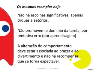 Os mesmos exemplos hoje
Não há escolhas significativas, apenas
cliques aleatórios.
Não promovem o domínio da tarefa, por
tentativa erro (por aprendizagem)
A alteração do comportamento
deve estar associada ao prazer e ao
divertimento e não há recompensa
que se torna expectável.
Level 4Sandra Oliveira – CECS - UMinho
 