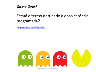 Game Over!
Estará o termo destinado à obsolescência
programada?
Sandra Oliveira – CECS - UMinho
http://vimeo.com/46304267
 