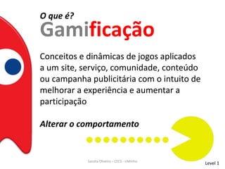 O que é?
Gamificação
Conceitos e dinâmicas de jogos aplicados
a um site, serviço, comunidade, conteúdo
ou campanha publicitária com o intuito de
melhorar a experiência e aumentar a
participação
Alterar o comportamento
Level 1Sandra Oliveira – CECS - UMinho
 