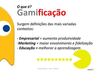 O que é?
Gamificação
Level 1Sandra Oliveira – CECS - UMinho
Surgem definições das mais variadas
contextos:
- Empresarial = aumento produtividade
-Marketing = maior envolvimento e fidelização
- Educação = melhorar a aprendizagem
 