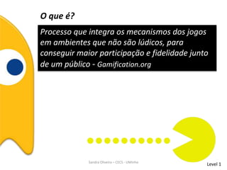 O que é?
Processo que integra os mecanismos dos jogos
em ambientes que não são lúdicos, para
conseguir maior participação e fidelidade junto
de um público - Gamification.org
Level 1Sandra Oliveira – CECS - UMinho
 