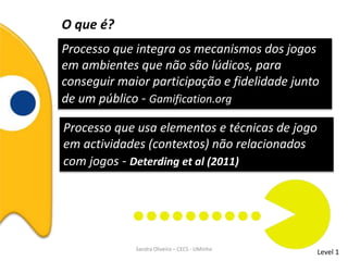 O que é?
Processo que integra os mecanismos dos jogos
em ambientes que não são lúdicos, para
conseguir maior participação e fidelidade junto
de um público - Gamification.org
Processo que usa elementos e técnicas de jogo
em actividades (contextos) não relacionados
com jogos - Deterding et al (2011)
Level 1Sandra Oliveira – CECS - UMinho
 