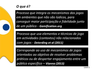 O que é?
Processo que integra os mecanismos dos jogos
em ambientes que não são lúdicos, para
conseguir maior participação e fidelidade junto
de um público - Gamification.org
Processo que usa elementos e técnicas de jogo
em actividades (contextos) não relacionados
com jogos - Deterding et al (2011)
Corresponde ao uso de mecanismos de jogos
orientados ao objetivo de resolver problemas
práticos ou de despertar engajamento entre um
público específico – Vianna (2013)
Level 1
Sandra Oliveira – CECS - UMinho
 
