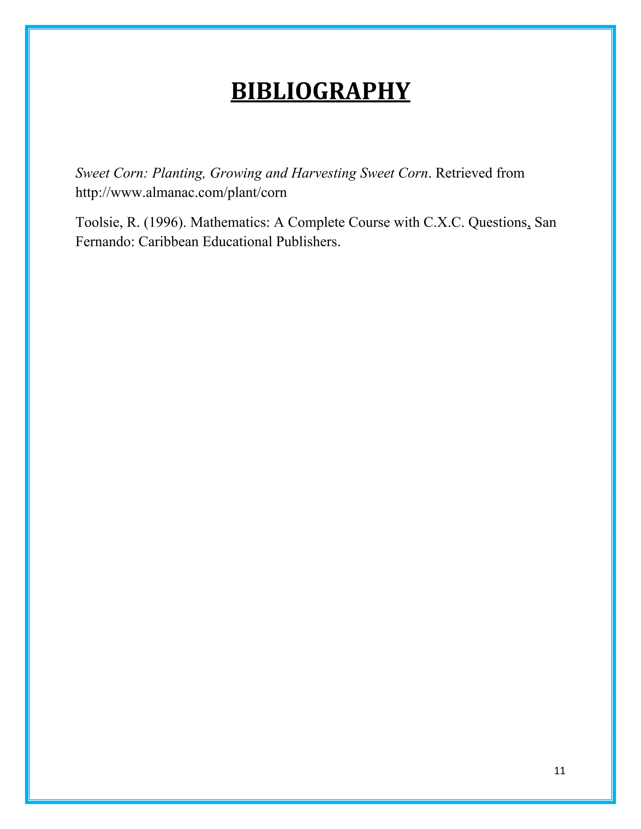 11
BIBLIOGRAPHY
Sweet Corn: Planting, Growing and Harvesting Sweet Corn. Retrieved from
http://www.almanac.com/plant/corn
Toolsie, R. (1996). Mathematics: A Complete Course with C.X.C. Questions, San
Fernando: Caribbean Educational Publishers.
 