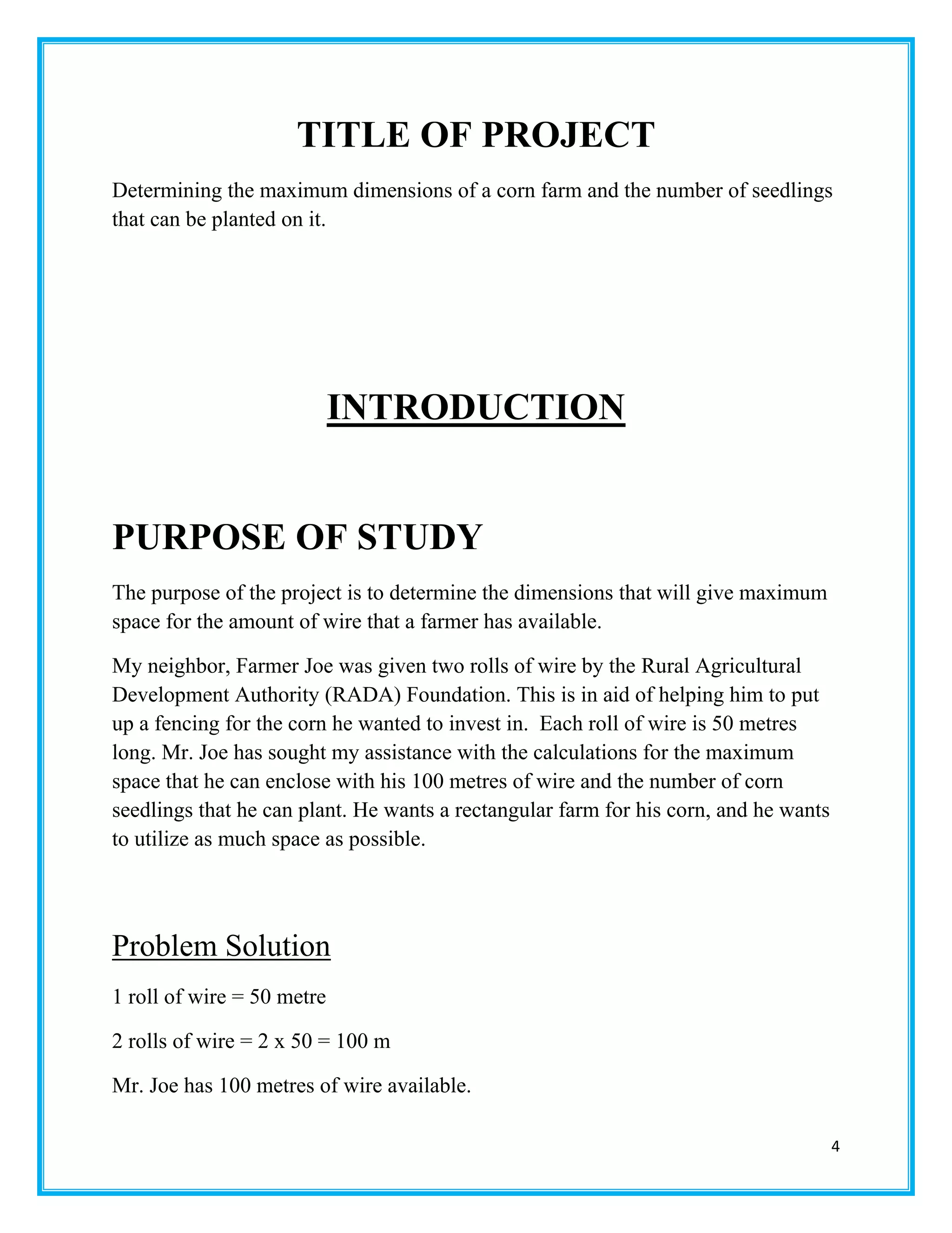 4
TITLE OF PROJECT
Determining the maximum dimensions of a corn farm and the number of seedlings
that can be planted on it.
INTRODUCTION
PURPOSE OF STUDY
The purpose of the project is to determine the dimensions that will give maximum
space for the amount of wire that a farmer has available.
My neighbor, Farmer Joe was given two rolls of wire by the Rural Agricultural
Development Authority (RADA) Foundation. This is in aid of helping him to put
up a fencing for the corn he wanted to invest in. Each roll of wire is 50 metres
long. Mr. Joe has sought my assistance with the calculations for the maximum
space that he can enclose with his 100 metres of wire and the number of corn
seedlings that he can plant. He wants a rectangular farm for his corn, and he wants
to utilize as much space as possible.
Problem Solution
1 roll of wire = 50 metre
2 rolls of wire = 2 x 50 = 100 m
Mr. Joe has 100 metres of wire available.
 