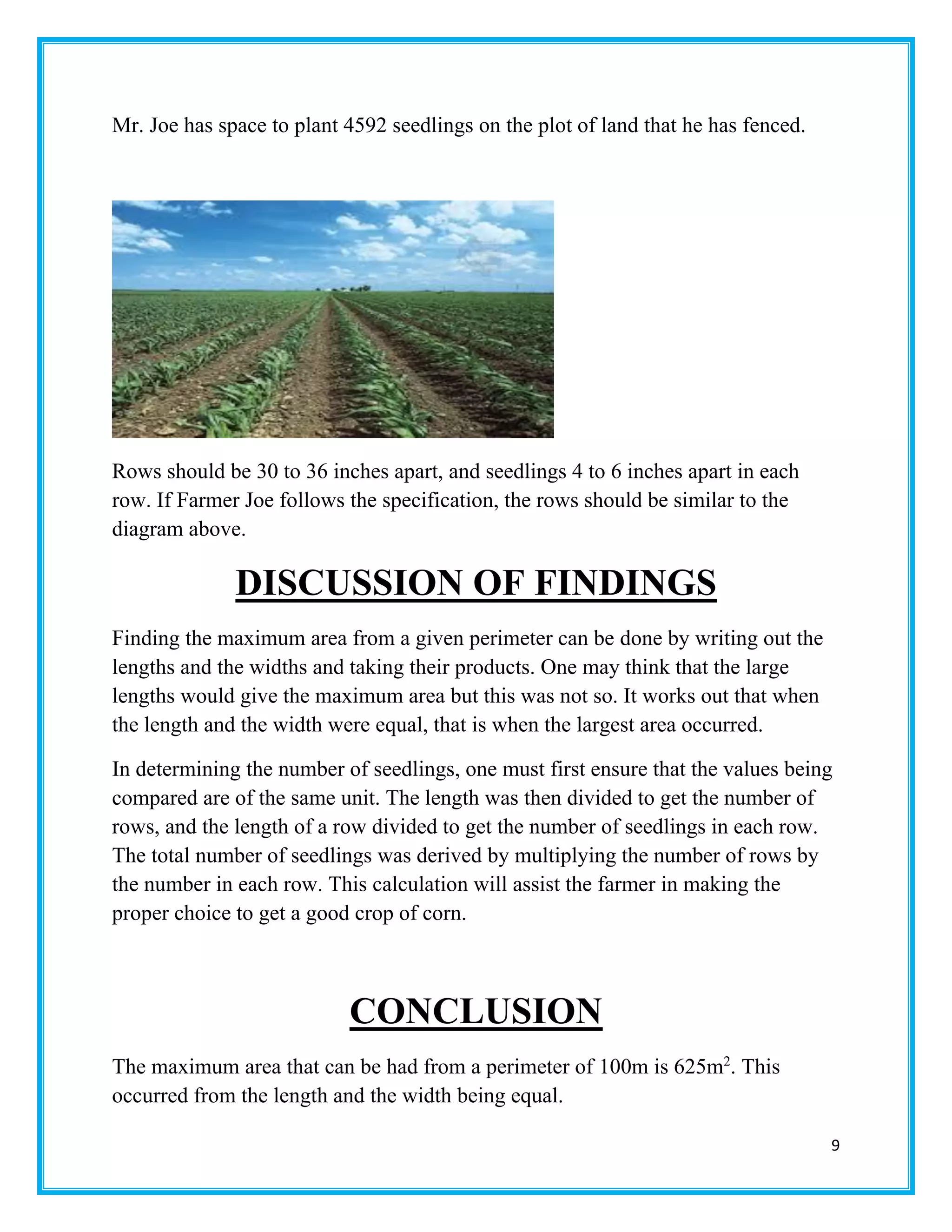 9
Mr. Joe has space to plant 4592 seedlings on the plot of land that he has fenced.
Rows should be 30 to 36 inches apart, and seedlings 4 to 6 inches apart in each
row. If Farmer Joe follows the specification, the rows should be similar to the
diagram above.
DISCUSSION OF FINDINGS
Finding the maximum area from a given perimeter can be done by writing out the
lengths and the widths and taking their products. One may think that the large
lengths would give the maximum area but this was not so. It works out that when
the length and the width were equal, that is when the largest area occurred.
In determining the number of seedlings, one must first ensure that the values being
compared are of the same unit. The length was then divided to get the number of
rows, and the length of a row divided to get the number of seedlings in each row.
The total number of seedlings was derived by multiplying the number of rows by
the number in each row. This calculation will assist the farmer in making the
proper choice to get a good crop of corn.
CONCLUSION
The maximum area that can be had from a perimeter of 100m is 625m2
. This
occurred from the length and the width being equal.
 
