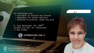 Our Workshops are:
• available in English and Turkish
• adaptable for online delivery
• tailored to profile, needs and size
M. Işık Deliorman, MA, CCMP
Founder and CEO, Sr. Consultant
Novida Global
TM
www.novidaglobal.com
https://eng.isikdeliorman.com/
info@novida.com.t
r
Music by Anton Vlasov from
Pixabay
 