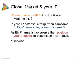 Global Market & your IPWhere does your IP fit into the Global Marketplace?Is your IP potential strong when compared to BigPharma’s key areas of interest?As BigPharma is risk averse then position your proposal to best match their needs, otherwise….