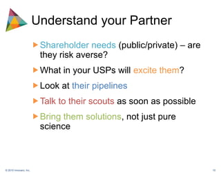 Understand your PartnerShareholder needs (public/private) – are they risk averse?What in your USPs will excite them?Look at their pipelinesTalk to their scouts as soon as possibleBring them solutions, not just pure science 