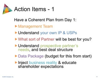 Action Items - 1Have a Coherent Plan from Day 1:ManagementTeamUnderstand your own IP & USPsWhat sort of Partner will be best for you?Understand prospective partner’s needs, and best deal structureData Package (budget for this from start)Inject business reality & educate shareholder expectations