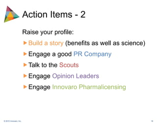 Action Items - 2Raise your profile:Build a story (benefits as well as science)Engage a good PR CompanyTalk to the ScoutsEngage Opinion LeadersEngage Innovaro Pharmalicensing 